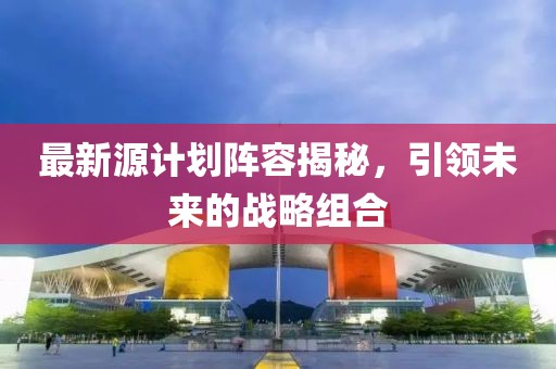 最新源计划阵容揭秘，引领未来的战略组合