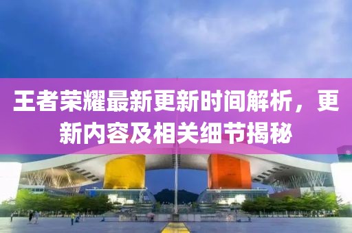 王者荣耀最新更新时间解析，更新内容及相关细节揭秘