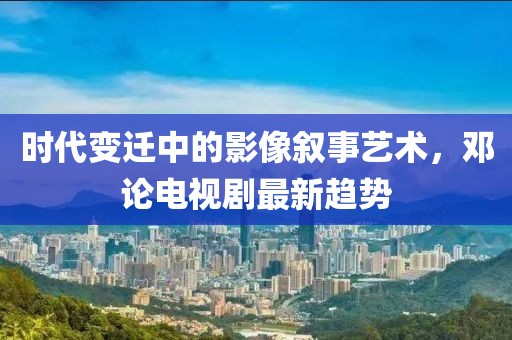 时代变迁中的影像叙事艺术，邓论电视剧最新趋势
