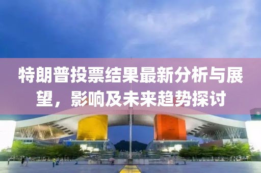 特朗普投票结果最新分析与展望，影响及未来趋势探讨