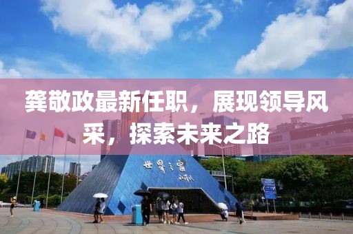龚敬政最新任职，展现领导风采，探索未来之路