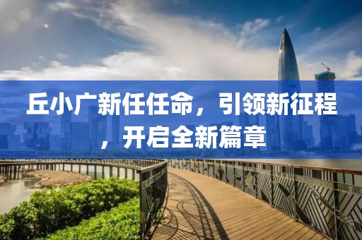 丘小广新任任命，引领新征程，开启全新篇章