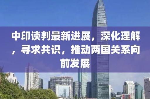 中印谈判最新进展，深化理解，寻求共识，推动两国关系向前发展