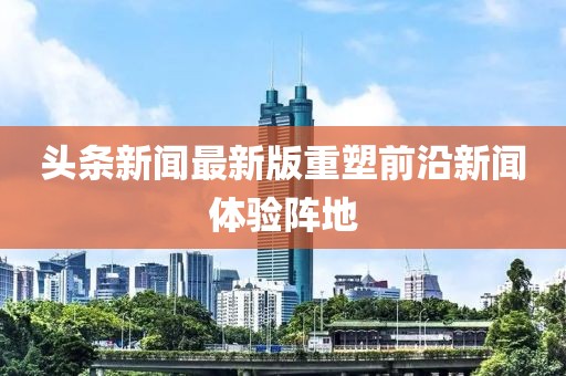 头条新闻最新版重塑前沿新闻体验阵地