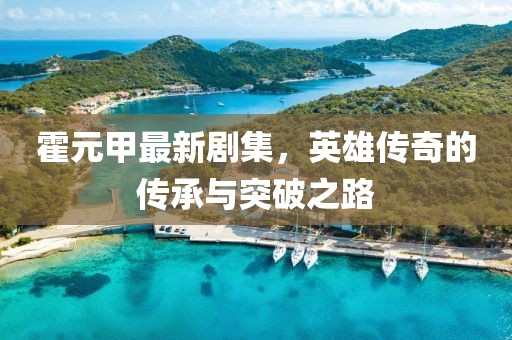 霍元甲最新剧集，英雄传奇的传承与突破之路