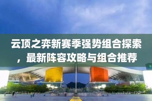 云顶之弈新赛季强势组合探索，最新阵容攻略与组合推荐