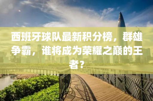 西班牙球队最新积分榜，群雄争霸，谁将成为荣耀之巅的王者？