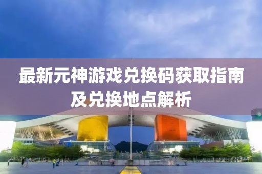最新元神游戏兑换码获取指南及兑换地点解析