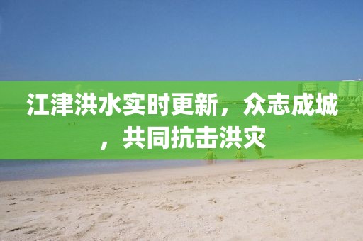 江津洪水实时更新，众志成城，共同抗击洪灾