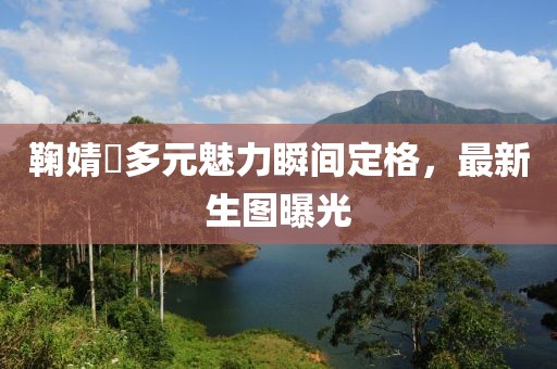 鞠婧祎多元魅力瞬间定格，最新生图曝光