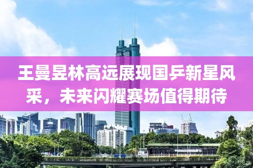 王曼昱林高远展现国乒新星风采，未来闪耀赛场值得期待