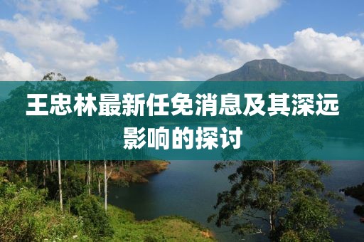 王忠林最新任免消息及其深远影响的探讨