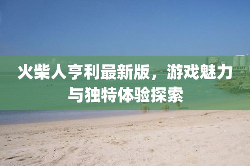 火柴人亨利最新版，游戏魅力与独特体验探索