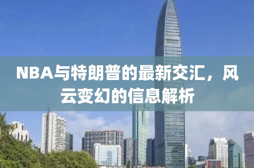 NBA与特朗普的最新交汇，风云变幻的信息解析
