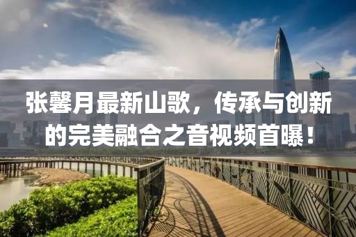张馨月最新山歌，传承与创新的完美融合之音视频首曝！
