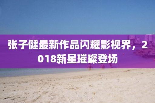 张子健最新作品闪耀影视界，2018新星璀璨登场