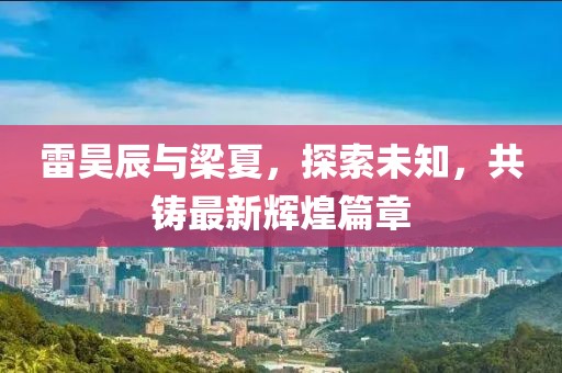 雷昊辰与梁夏，探索未知，共铸最新辉煌篇章