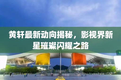 黄轩最新动向揭秘，影视界新星璀璨闪耀之路