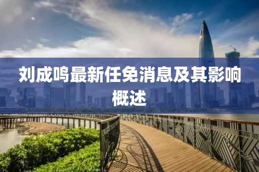 刘成鸣最新任免消息及其影响概述