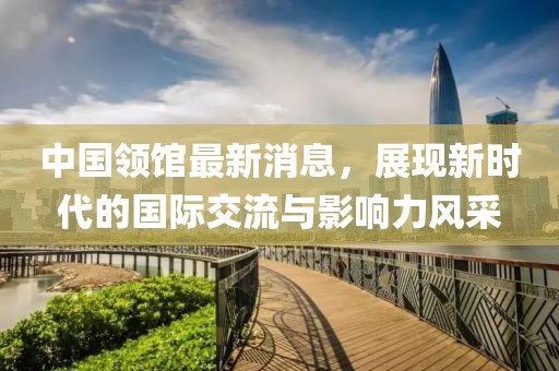 中国领馆最新消息，展现新时代的国际交流与影响力风采