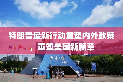 特朗普最新行动重塑内外政策，重塑美国新篇章