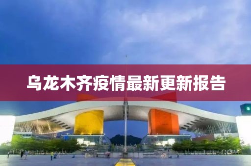 乌龙木齐疫情最新更新报告
