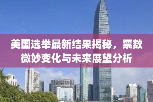 美国选举最新结果揭秘，票数微妙变化与未来展望分析