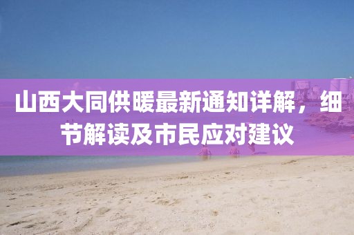 山西大同供暖最新通知详解，细节解读及市民应对建议