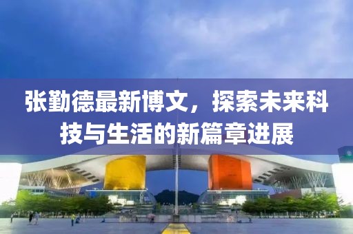 张勤德最新博文，探索未来科技与生活的新篇章进展