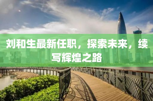 刘和生最新任职，探索未来，续写辉煌之路