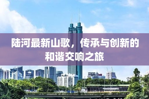 陆河最新山歌，传承与创新的和谐交响之旅