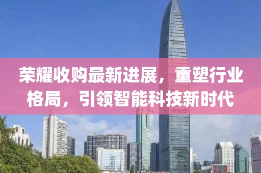荣耀收购最新进展，重塑行业格局，引领智能科技新时代