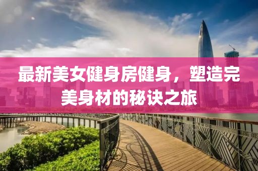 最新美女健身房健身，塑造完美身材的秘诀之旅