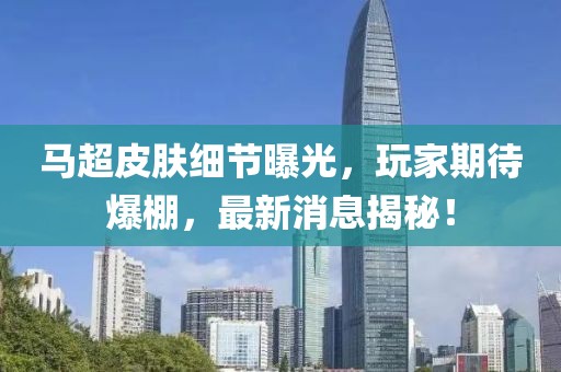马超皮肤细节曝光，玩家期待爆棚，最新消息揭秘！