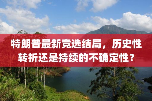 特朗普最新竞选结局，历史性转折还是持续的不确定性？