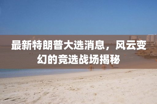 最新特朗普大选消息，风云变幻的竞选战场揭秘