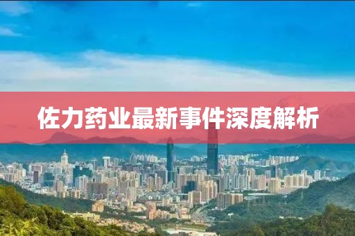 佐力药业最新事件深度解析