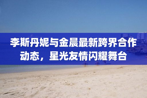 李斯丹妮与金晨最新跨界合作动态，星光友情闪耀舞台