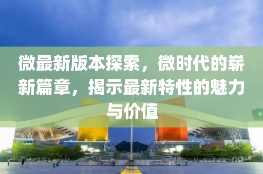 微最新版本探索，微时代的崭新篇章，揭示最新特性的魅力与价值