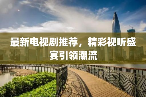 最新电视剧推荐，精彩视听盛宴引领潮流