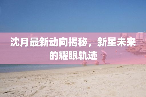 沈月最新动向揭秘，新星未来的耀眼轨迹