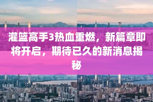 灌篮高手3热血重燃，新篇章即将开启，期待已久的新消息揭秘