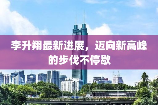 李升翔最新进展，迈向新高峰的步伐不停歇
