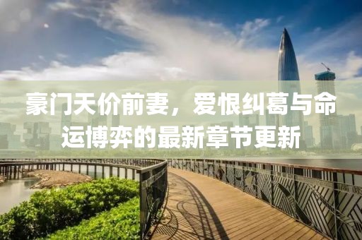 豪门天价前妻，爱恨纠葛与命运博弈的最新章节更新