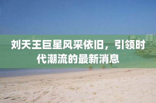 刘天王巨星风采依旧，引领时代潮流的最新消息