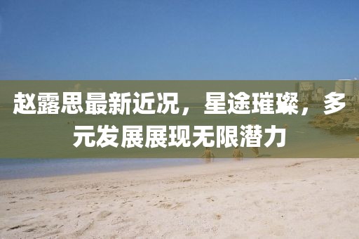 赵露思最新近况，星途璀璨，多元发展展现无限潜力