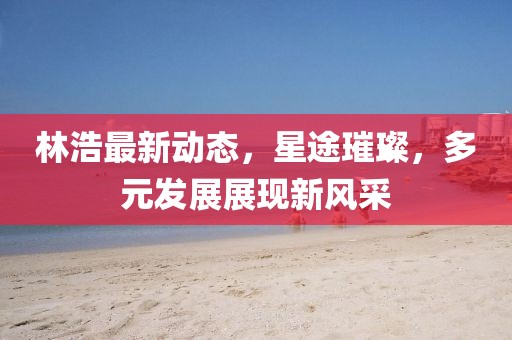 林浩最新动态，星途璀璨，多元发展展现新风采