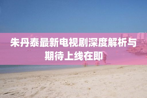 朱丹泰最新电视剧深度解析与期待上线在即