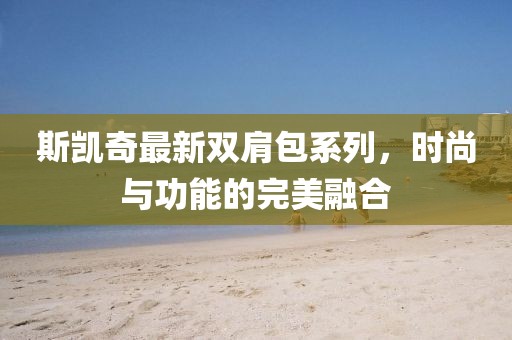 斯凯奇最新双肩包系列，时尚与功能的完美融合