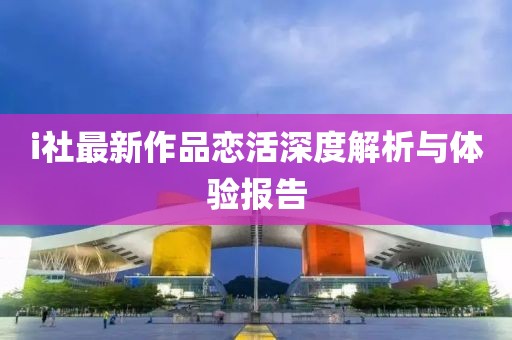 i社最新作品恋活深度解析与体验报告